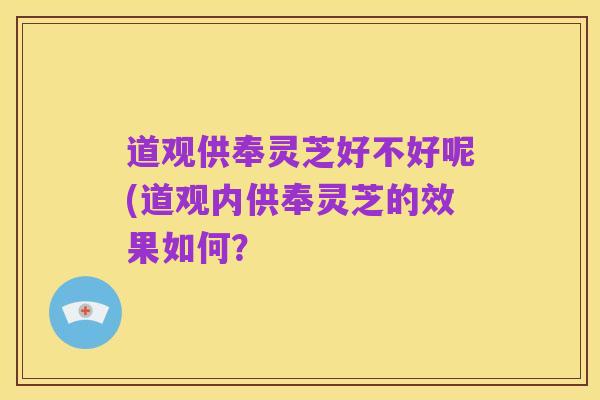 道观供奉灵芝好不好呢(道观内供奉灵芝的效果如何?
