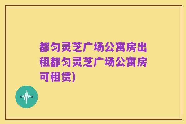 都匀灵芝广场公寓房出租都匀灵芝广场公寓房可租赁)