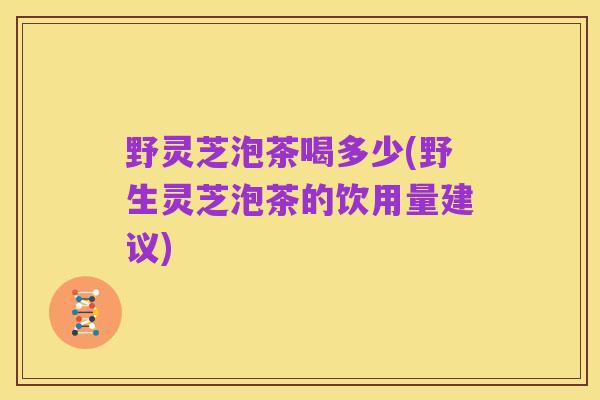 野灵芝泡茶喝多少(野生灵芝泡茶的饮用量建议)
