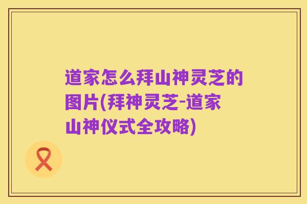 道家怎么拜山神灵芝的图片(拜神灵芝-道家山神仪式全攻略)