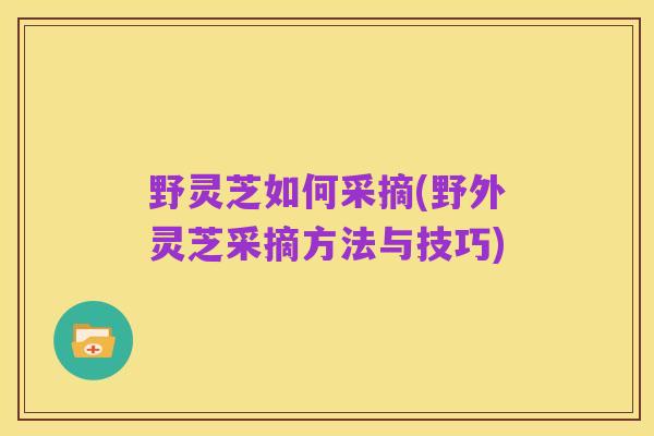 野灵芝如何采摘(野外灵芝采摘方法与技巧)
