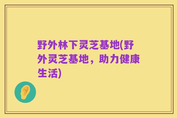 野外林下灵芝基地(野外灵芝基地,助力健康生活)