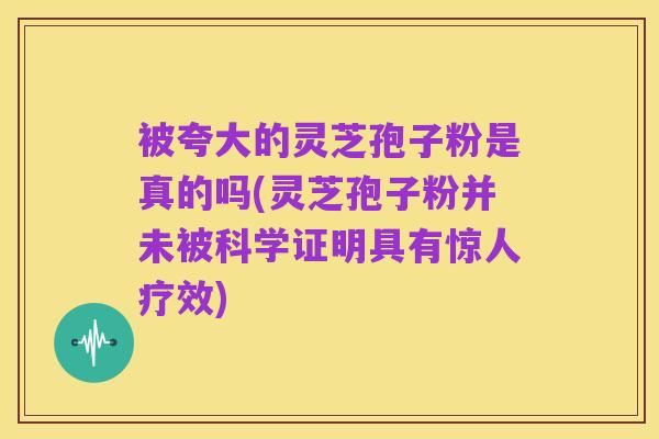 被夸大的灵芝孢子粉是真的吗(灵芝孢子粉并未被科学证明具有惊人疗效)
