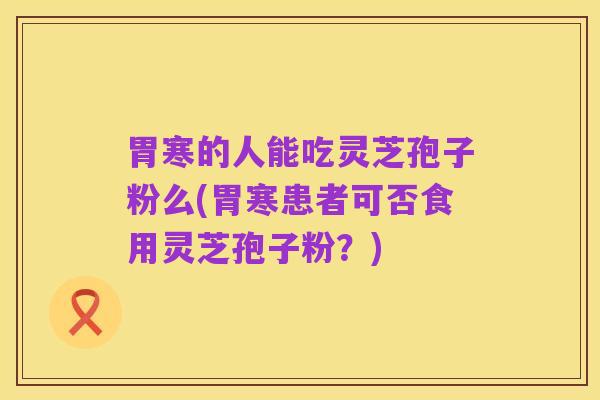 胃寒的人能吃灵芝孢子粉么(胃寒患者可否食用灵芝孢子粉？)