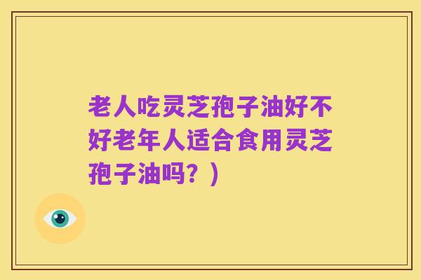 老人吃灵芝孢子油好不好老年人适合食用灵芝孢子油吗？)