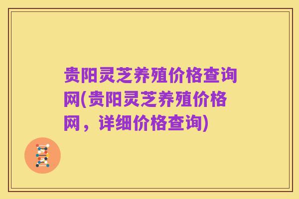 贵阳灵芝养殖价格查询网(贵阳灵芝养殖价格网,详细价格查询)