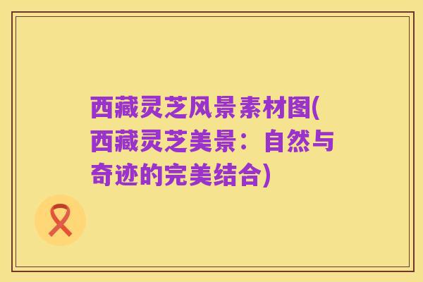 西藏灵芝风景素材图(西藏灵芝美景：自然与奇迹的完美结合)
