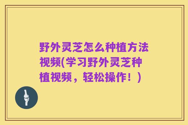 野外灵芝怎么种植方法视频(学习野外灵芝种植视频,轻松操作!)