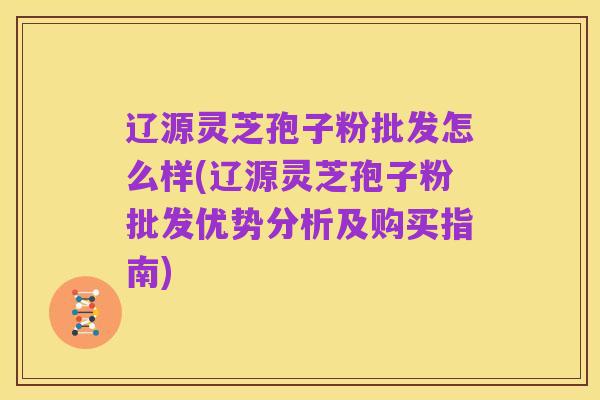 辽源灵芝孢子粉批发怎么样(辽源灵芝孢子粉批发优势分析及购买指南)