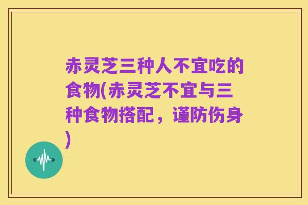 赤灵芝三种人不宜吃的食物(赤灵芝不宜与三种食物搭配,谨防伤身)