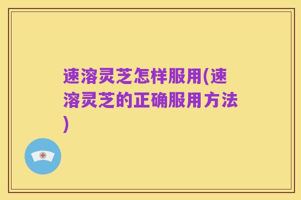 速溶灵芝怎样服用(速溶灵芝的正确服用方法)