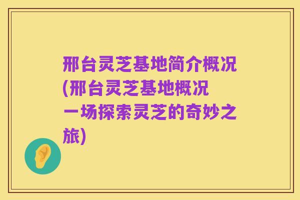 邢台灵芝基地简介概况(邢台灵芝基地概况 一场探索灵芝的奇妙之旅)