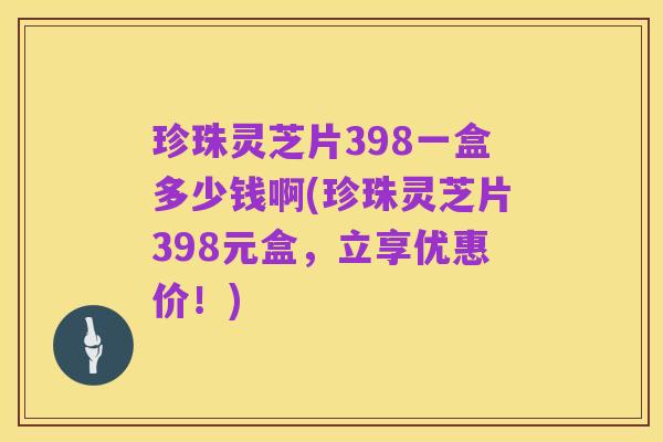 珍珠灵芝片398一盒多少钱啊(珍珠灵芝片398元盒,立享优惠价!)