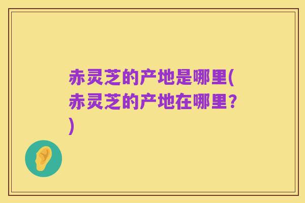赤灵芝的产地是哪里(赤灵芝的产地在哪里?)