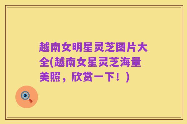 越南女明星灵芝图片大全(越南女星灵芝海量美照,欣赏一下!)