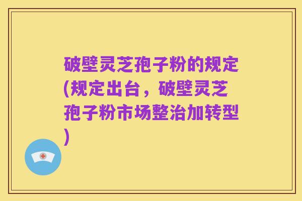 破壁灵芝孢子粉的规定(规定出台，破壁灵芝孢子粉市场整治加转型)
