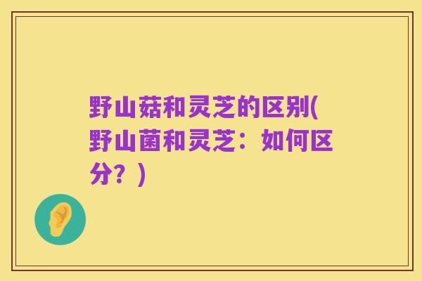野山菇和灵芝的区别(野山菌和灵芝：如何区分？)