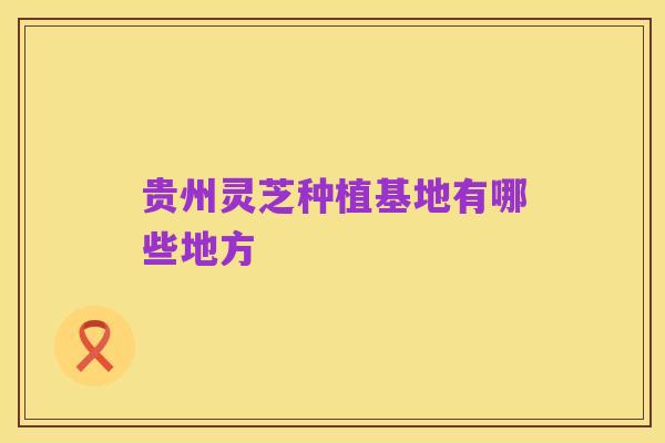 贵州灵芝种植基地有哪些地方