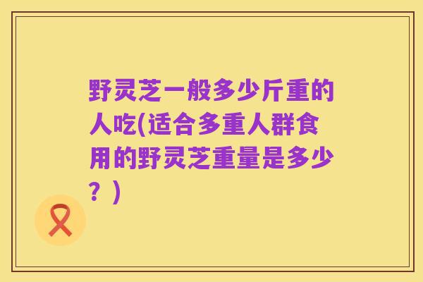 野灵芝一般多少斤重的人吃(适合多重人群食用的野灵芝重量是多少？)