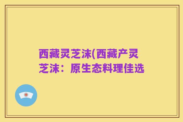 西藏灵芝沫(西藏产灵芝沫:原生态料理佳选