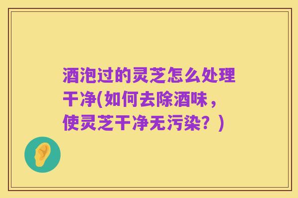 酒泡过的灵芝怎么处理干净(如何去除酒味,使灵芝干净无污染?)