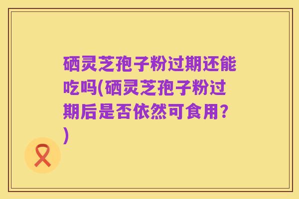 硒灵芝孢子粉过期还能吃吗(硒灵芝孢子粉过期后是否依然可食用?)