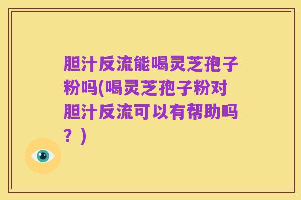 胆汁反流能喝灵芝孢子粉吗(喝灵芝孢子粉对胆汁反流可以有帮助吗?)