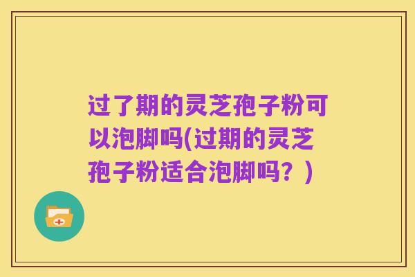 过了期的灵芝孢子粉可以泡脚吗(过期的灵芝孢子粉适合泡脚吗?)