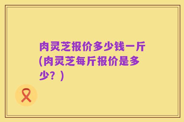肉灵芝报价多少钱一斤(肉灵芝每斤报价是多少?)