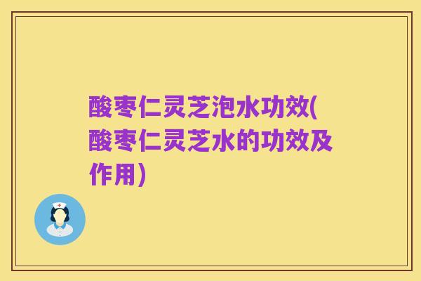 酸枣仁灵芝泡水功效(酸枣仁灵芝水的功效及作用)