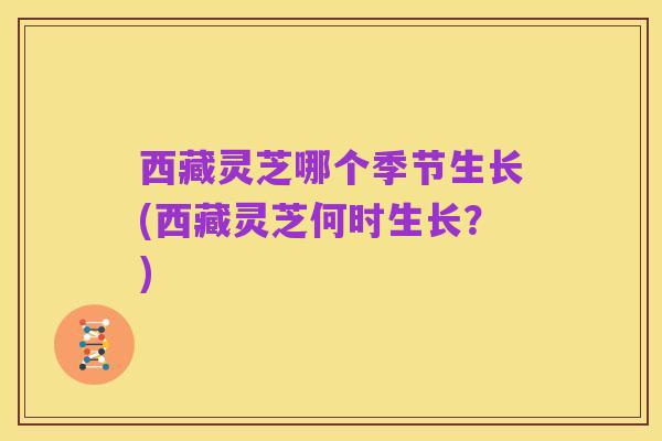 西藏灵芝哪个季节生长(西藏灵芝何时生长？)