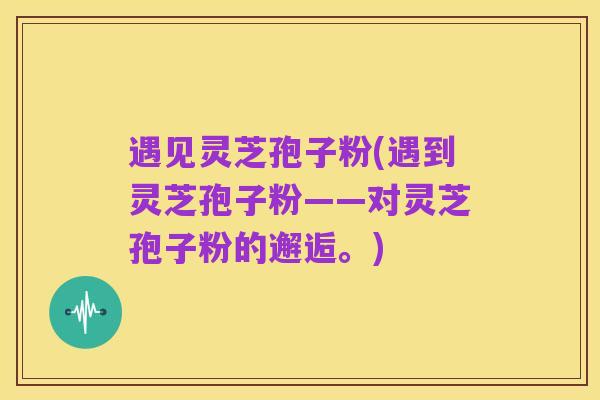 遇见灵芝孢子粉(遇到灵芝孢子粉——对灵芝孢子粉的邂逅。)