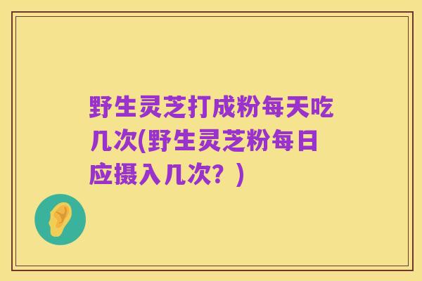 野生灵芝打成粉每天吃几次(野生灵芝粉每日应摄入几次?)