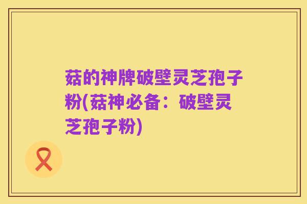 菇的神牌破壁灵芝孢子粉(菇神必备：破壁灵芝孢子粉)
