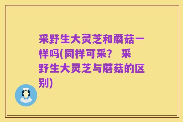 采野生大灵芝和蘑菇一样吗(同样可采? 采野生大灵芝与蘑菇的区别)