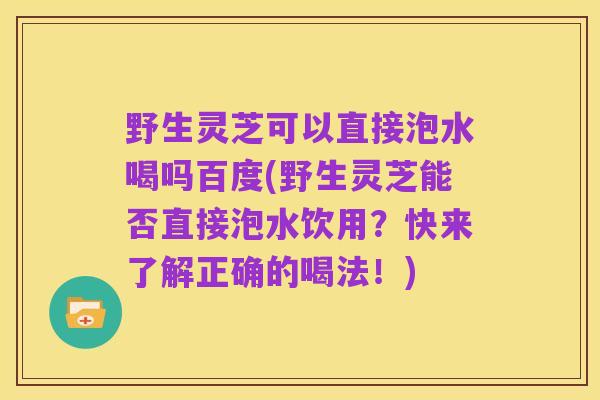 野生灵芝可以直接泡水喝吗百度(野生灵芝能否直接泡水饮用?快来了解正确的喝法!)