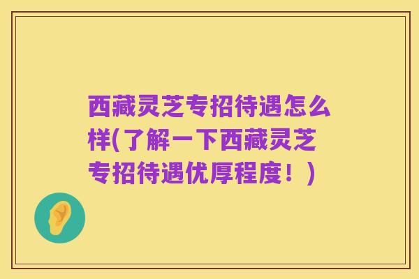 西藏灵芝专招待遇怎么样(了解一下西藏灵芝专招待遇优厚程度!)