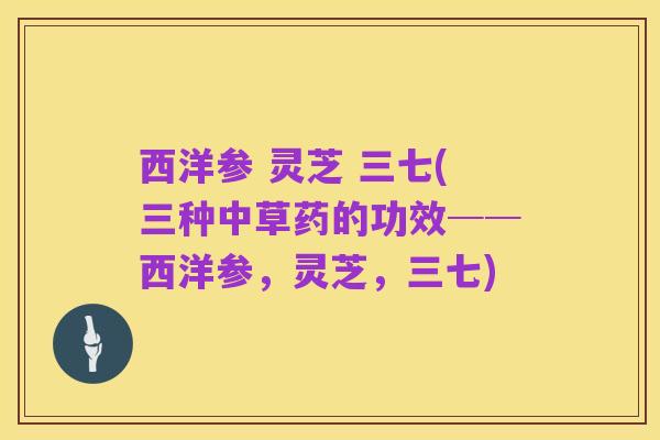 西洋参 灵芝 三七(三种中草药的功效──西洋参，灵芝，三七)