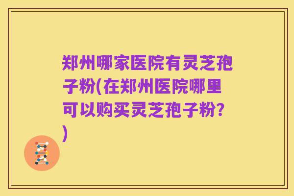 郑州哪家医院有灵芝孢子粉(在郑州医院哪里可以购买灵芝孢子粉？)