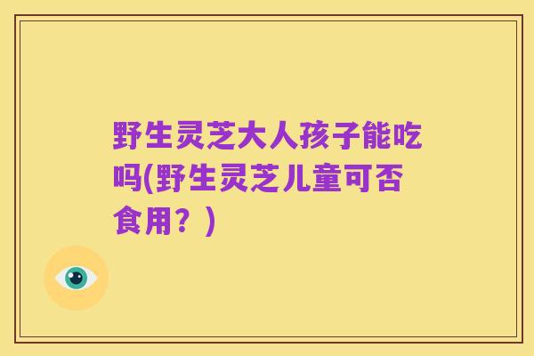 野生灵芝大人孩子能吃吗(野生灵芝儿童可否食用?)