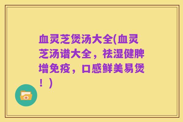 血灵芝煲汤大全(血灵芝汤谱大全,祛湿健脾增免疫,口感鲜美易煲!)