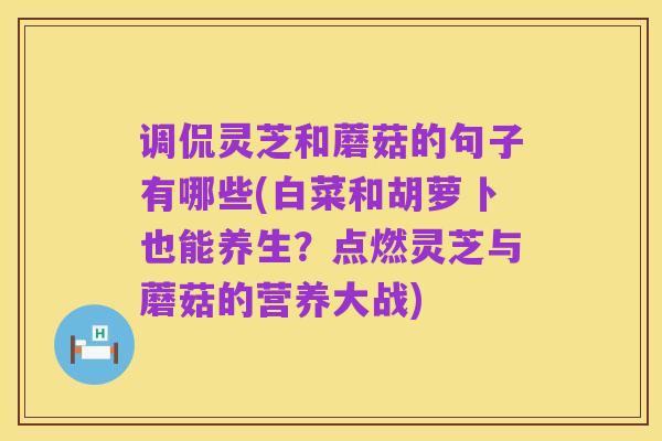 调侃灵芝和蘑菇的句子有哪些(白菜和胡萝卜也能养生?点燃灵芝与蘑菇的营养大战)