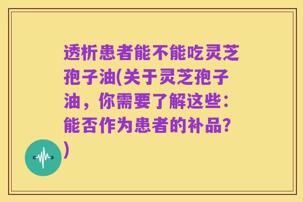 透析患者能不能吃灵芝孢子油(关于灵芝孢子油，你需要了解这些：能否作为患者的补品？)