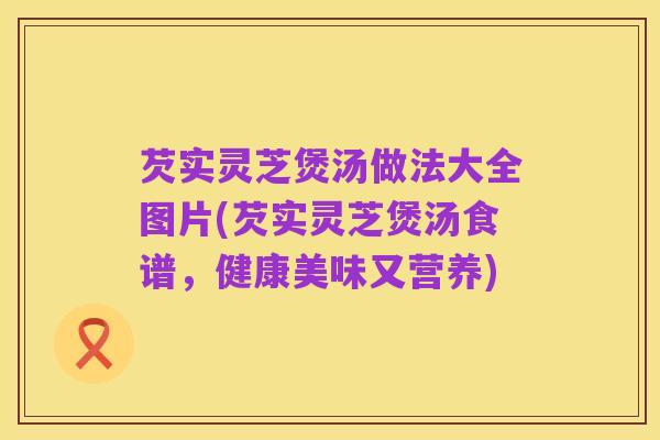 芡实灵芝煲汤做法大全图片(芡实灵芝煲汤食谱，健康美味又营养)