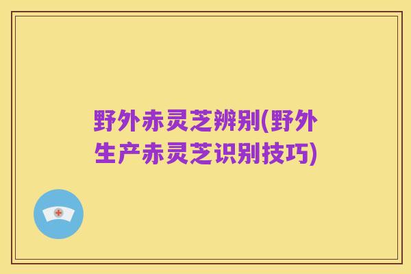 野外赤灵芝辨别(野外生产赤灵芝识别技巧)