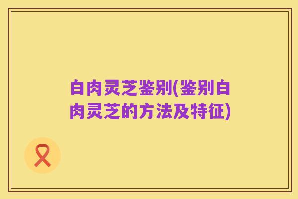 白肉灵芝鉴别(鉴别白肉灵芝的方法及特征)