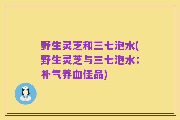 野生灵芝和三七泡水(野生灵芝与三七泡水：补气养血佳品)