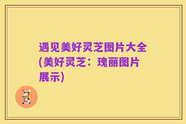 遇见美好灵芝图片大全(美好灵芝：瑰丽图片展示)