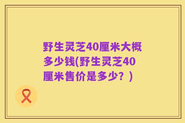 野生灵芝40厘米大概多少钱(野生灵芝40厘米售价是多少？)