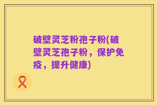 破壁灵芝粉孢子粉(破壁灵芝孢子粉,保护免疫,提升健康)